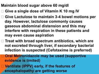 Maintain blood sugar above 60 mg/dl
Give a single dose of Vitamin K 10 mg IV
Give Lactulose to maintain 3-4 bowel motions per
day. However, lactulose commonly causes
gaseous abdominal distension and this may
interfere with respiration in these patients and
may even cause aspiration
Treat with broad spectrum antibiotics, which are
not excreted through liver, if secondary bacterial
infection is suspected (Cefotaxime is preferred)
Oral Metronidazole may be used (supportive
evidence is limited)
Ventilate (IPPV) early, if the features of
encephalopathy are getting worse
 