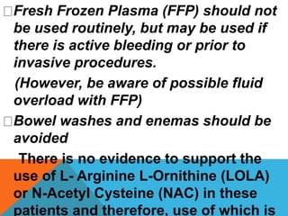 Fresh Frozen Plasma (FFP) should not
be used routinely, but may be used if
there is active bleeding or prior to
invasive procedures.
(However, be aware of possible fluid
overload with FFP)
Bowel washes and enemas should be
avoided
There is no evidence to support the
use of L- Arginine L-Ornithine (LOLA)
or N-Acetyl Cysteine (NAC) in these
patients and therefore, use of which is
 