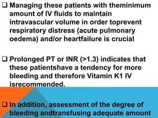  Managing these patients with theminimum
amount of IV fluids to maintain
intravascular volume in order toprevent
respiratory distress (acute pulmonary
oedema) and/or heartfailure is crucial
 Prolonged PT or INR (>1.3) indicates that
these patientshave a tendency for more
bleeding and therefore Vitamin K1 IV
isrecommended.
 In addition, assessment of the degree of
bleeding andtransfusing adequate amount
 