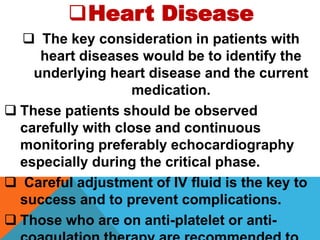 Heart Disease
 The key consideration in patients with
heart diseases would be to identify the
underlying heart disease and the current
medication.
 These patients should be observed
carefully with close and continuous
monitoring preferably echocardiography
especially during the critical phase.
 Careful adjustment of IV fluid is the key to
success and to prevent complications.
 Those who are on anti-platelet or anti-
 