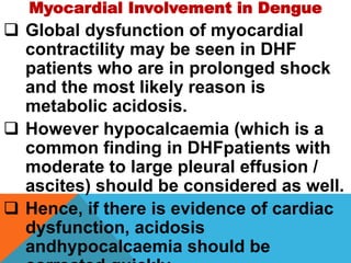 Myocardial Involvement in Dengue
 Global dysfunction of myocardial
contractility may be seen in DHF
patients who are in prolonged shock
and the most likely reason is
metabolic acidosis.
 However hypocalcaemia (which is a
common finding in DHFpatients with
moderate to large pleural effusion /
ascites) should be considered as well.
 Hence, if there is evidence of cardiac
dysfunction, acidosis
andhypocalcaemia should be
 
