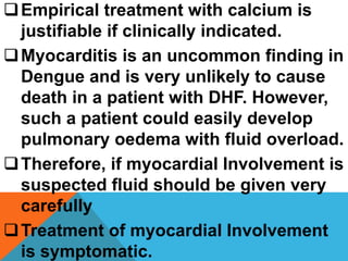 Empirical treatment with calcium is
justifiable if clinically indicated.
Myocarditis is an uncommon finding in
Dengue and is very unlikely to cause
death in a patient with DHF. However,
such a patient could easily develop
pulmonary oedema with fluid overload.
Therefore, if myocardial Involvement is
suspected fluid should be given very
carefully
Treatment of myocardial Involvement
is symptomatic.
 