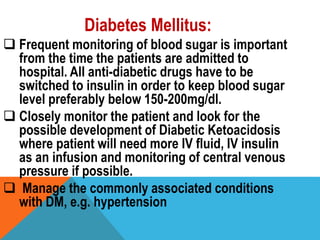 Diabetes Mellitus:
 Frequent monitoring of blood sugar is important
from the time the patients are admitted to
hospital. All anti-diabetic drugs have to be
switched to insulin in order to keep blood sugar
level preferably below 150-200mg/dl.
 Closely monitor the patient and look for the
possible development of Diabetic Ketoacidosis
where patient will need more IV fluid, IV insulin
as an infusion and monitoring of central venous
pressure if possible.
 Manage the commonly associated conditions
with DM, e.g. hypertension
 