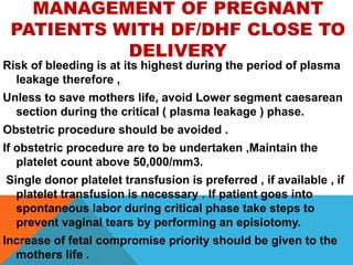 MANAGEMENT OF PREGNANT
PATIENTS WITH DF/DHF CLOSE TO
DELIVERY
Risk of bleeding is at its highest during the period of plasma
leakage therefore ,
Unless to save mothers life, avoid Lower segment caesarean
section during the critical ( plasma leakage ) phase.
Obstetric procedure should be avoided .
If obstetric procedure are to be undertaken ,Maintain the
platelet count above 50,000/mm3.
Single donor platelet transfusion is preferred , if available , if
platelet transfusion is necessary . If patient goes into
spontaneous labor during critical phase take steps to
prevent vaginal tears by performing an episiotomy.
Increase of fetal compromise priority should be given to the
mothers life .
 