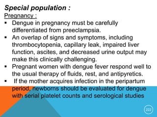 222
Special population :
Pregnancy :
 Dengue in pregnancy must be carefully
differentiated from preeclampsia.
 An overlap of signs and symptoms, including
thrombocytopenia, capillary leak, impaired liver
function, ascites, and decreased urine output may
make this clinically challenging.
 Pregnant women with dengue fever respond well to
the usual therapy of fluids, rest, and antipyretics.
 If the mother acquires infection in the peripartum
period, newborns should be evaluated for dengue
with serial platelet counts and serological studies
 