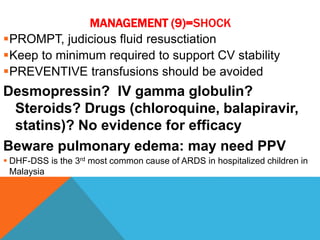 MANAGEMENT (9)=SHOCK
PROMPT, judicious fluid resusctiation
Keep to minimum required to support CV stability
PREVENTIVE transfusions should be avoided
Desmopressin? IV gamma globulin?
Steroids? Drugs (chloroquine, balapiravir,
statins)? No evidence for efficacy
Beware pulmonary edema: may need PPV
 DHF-DSS is the 3rd most common cause of ARDS in hospitalized children in
Malaysia
 