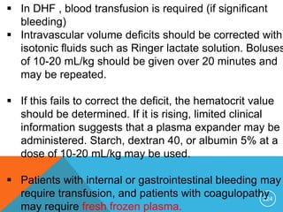 224
 In DHF , blood transfusion is required (if significant
bleeding)
 Intravascular volume deficits should be corrected with
isotonic fluids such as Ringer lactate solution. Boluses
of 10-20 mL/kg should be given over 20 minutes and
may be repeated.
 If this fails to correct the deficit, the hematocrit value
should be determined. If it is rising, limited clinical
information suggests that a plasma expander may be
administered. Starch, dextran 40, or albumin 5% at a
dose of 10-20 mL/kg may be used.
 Patients with internal or gastrointestinal bleeding may
require transfusion, and patients with coagulopathy
may require fresh frozen plasma.
 