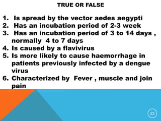23
1. Is spread by the vector aedes aegypti
2. Has an incubation period of 2-3 week
3. Has an incubation period of 3 to 14 days ,
normally 4 to 7 days
4. Is caused by a flavivirus
5. Is more likely to cause haemorrhage in
patients previously infected by a dengue
virus
6. Characterized by Fever , muscle and join
pain
TRUE OR FALSE
 