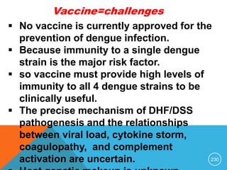 230
Vaccine=challenges
 No vaccine is currently approved for the
prevention of dengue infection.
 Because immunity to a single dengue
strain is the major risk factor.
 so vaccine must provide high levels of
immunity to all 4 dengue strains to be
clinically useful.
 The precise mechanism of DHF/DSS
pathogenesis and the relationships
between viral load, cytokine storm,
coagulopathy, and complement
activation are uncertain.
 