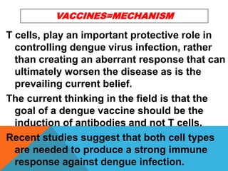 T cells, play an important protective role in
controlling dengue virus infection, rather
than creating an aberrant response that can
ultimately worsen the disease as is the
prevailing current belief.
The current thinking in the field is that the
goal of a dengue vaccine should be the
induction of antibodies and not T cells.
Recent studies suggest that both cell types
are needed to produce a strong immune
response against dengue infection.
VACCINES=MECHANISM
 
