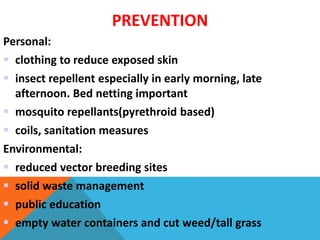 PREVENTION
Personal:
 clothing to reduce exposed skin
 insect repellent especially in early morning, late
afternoon. Bed netting important
 mosquito repellants(pyrethroid based)
 coils, sanitation measures
Environmental:
 reduced vector breeding sites
 solid waste management
 public education
 empty water containers and cut weed/tall grass
 