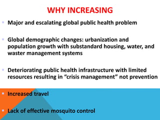 WHY INCREASING
 Major and escalating global public health problem
 Global demographic changes: urbanization and
population growth with substandard housing, water, and
waster management systems
 Deteriorating public health infrastructure with limited
resources resulting in “crisis management” not prevention
 Increased travel
 Lack of effective mosquito control
 