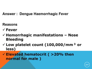 Answer : Dengue Haemorrhagic Fever
Reasons
 Fever
 Hemorrhagic manifestations – Nose
Bleeding
 Low platelet count (100,000/mm 3 or
less)
 Elevated hematocrit ( >20% then
normal for male )
247
 