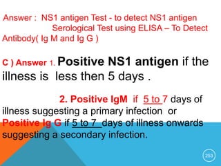 253
B ) Answer : NS1 antigen Test - to detect NS1 antigen
Serological Test using ELISA – To Detect
Antibody( Ig M and Ig G )
C ) Answer 1. Positive NS1 antigen if the
illness is less then 5 days .
2. Positive IgM if 5 to 7 days of
illness suggesting a primary infection or
Positive Ig G if 5 to 7 days of illness onwards
suggesting a secondary infection.
 