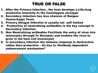 47
1. After the Primary Infection , the host develops a Life-long
protective immunity to the homologous serotype
2. Secondary Infection has less chances of Dengue
Hemorrhagic Fever
3. Primary Dengue Infection is usually not self limited
4. Production of neutralizing antibodies is the key concept in
Secondary Infection
5. Non Neutralizing antibodies Facilitate the entry of virus into
monocytes through Fc Receptor and enables the virus to
grow in the host cell (monocyte)
6. In secondary infection the immune response is destructive
rather then protective – Its due to “Antibody dependent
enhancement mechanism”
TRUE OR FALSE
 