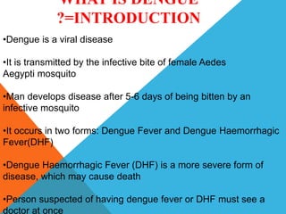 WHAT IS DENGUE
?=INTRODUCTION
•Dengue is a viral disease
•It is transmitted by the infective bite of female Aedes
Aegypti mosquito
•Man develops disease after 5-6 days of being bitten by an
infective mosquito
•It occurs in two forms: Dengue Fever and Dengue Haemorrhagic
Fever(DHF)
•Dengue Haemorrhagic Fever (DHF) is a more severe form of
disease, which may cause death
•Person suspected of having dengue fever or DHF must see a
doctor at once
 