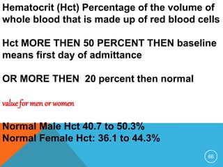 66
Hematocrit (Hct) Percentage of the volume of
whole blood that is made up of red blood cells
Hct MORE THEN 50 PERCENT THEN baseline
means first day of admittance
OR MORE THEN 20 percent then normal
value for men or women
Normal Male Hct 40.7 to 50.3%
Normal Female Hct: 36.1 to 44.3%
 