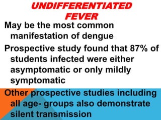 UNDIFFERENTIATED
FEVER
May be the most common
manifestation of dengue
Prospective study found that 87% of
students infected were either
asymptomatic or only mildly
symptomatic
Other prospective studies including
all age- groups also demonstrate
silent transmission
 