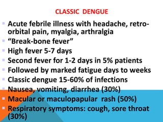 CLASSIC DENGUE
 Acute febrile illness with headache, retro-
orbital pain, myalgia, arthralgia
 “Break-bone fever”
 High fever 5-7 days
 Second fever for 1-2 days in 5% patients
 Followed by marked fatigue days to weeks
 Classic dengue 15-60% of infections
 Nausea, vomiting, diarrhea (30%)
 Macular or maculopapular rash (50%)
 Respiratory symptoms: cough, sore throat
(30%)
 