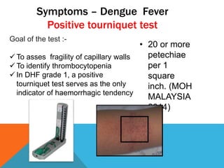 Symptoms – Dengue Fever
Positive tourniquet test
Goal of the test :-
 To asses fragility of capillary walls
 To identify thrombocytopenia
 In DHF grade 1, a positive
tourniquet test serves as the only
indicator of haemorrhagic tendency
• 20 or more
petechiae
per 1
square
inch. (MOH
MALAYSIA
2014)
 