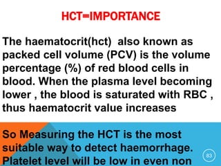 HCT=IMPORTANCE
83
The haematocrit(hct) also known as
packed cell volume (PCV) is the volume
percentage (%) of red blood cells in
blood. When the plasma level becoming
lower , the blood is saturated with RBC ,
thus haematocrit value increases
So Measuring the HCT is the most
suitable way to detect haemorrhage.
Platelet level will be low in even non
 