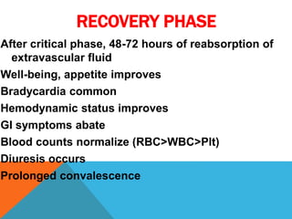 RECOVERY PHASE
After critical phase, 48-72 hours of reabsorption of
extravascular fluid
Well-being, appetite improves
Bradycardia common
Hemodynamic status improves
GI symptoms abate
Blood counts normalize (RBC>WBC>Plt)
Diuresis occurs
Prolonged convalescence
 