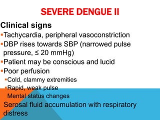 SEVERE DENGUE II
Clinical signs
Tachycardia, peripheral vasoconstriction
DBP rises towards SBP (narrowed pulse
pressure, ≤ 20 mmHg)
Patient may be conscious and lucid
Poor perfusion
Cold, clammy extremities
Rapid, weak pulse
Mental status changes
Serosal fluid accumulation with respiratory
distress
 