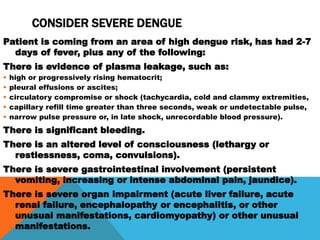 CONSIDER SEVERE DENGUE
Patient is coming from an area of high dengue risk, has had 2-7
days of fever, plus any of the following:
There is evidence of plasma leakage, such as:
 high or progressively rising hematocrit;
 pleural effusions or ascites;
 circulatory compromise or shock (tachycardia, cold and clammy extremities,
 capillary refill time greater than three seconds, weak or undetectable pulse,
 narrow pulse pressure or, in late shock, unrecordable blood pressure).
There is significant bleeding.
There is an altered level of consciousness (lethargy or
restlessness, coma, convulsions).
There is severe gastrointestinal involvement (persistent
vomiting, increasing or intense abdominal pain, jaundice).
There is severe organ impairment (acute liver failure, acute
renal failure, encephalopathy or encephalitis, or other
unusual manifestations, cardiomyopathy) or other unusual
manifestations.
 