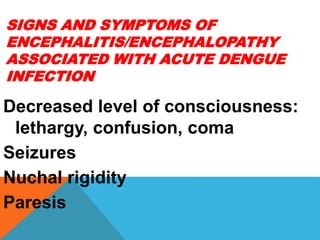 SIGNS AND SYMPTOMS OF
ENCEPHALITIS/ENCEPHALOPATHY
ASSOCIATED WITH ACUTE DENGUE
INFECTION
Decreased level of consciousness:
lethargy, confusion, coma
Seizures
Nuchal rigidity
Paresis
 