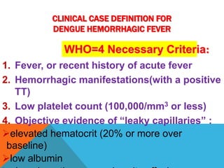 CLINICAL CASE DEFINITION FOR
DENGUE HEMORRHAGIC FEVER
1. Fever, or recent history of acute fever
2. Hemorrhagic manifestations(with a positive
TT)
3. Low platelet count (100,000/mm3 or less)
4. Objective evidence of “leaky capillaries” :
elevated hematocrit (20% or more over
baseline)
low albumin
WHO=4 Necessary Criteria:
 