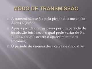    A transmissão se faz pela picada dos mosquitos
    Aedes aegypti;
   Após a picada o vírus passa por um período de
    incubação intrínseco, o qual pode variar de 3 a
    14 dias, até que ocorra o aparecimento dos
    sintomas;
   O período de viremia dura cerca de cinco dias.
 