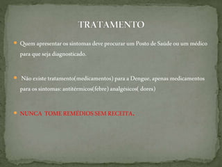  Quem apresentarossintomasdeveprocurar um PostodeSaúdeou um médico
paraquesejadiagnosticado.
 Não existetratamento(medicamentos)para aDengue,apenasmedicamentos
paraossintomas:antitérmicos(febre) analgésicos(dores)
 NUNCA TOMEREMÉDIOSSEMRECEITA.
 