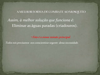 Assim, à melhor solução que funciona é:
Eliminar as águas paradas (criadouros).
-Estaéanossamissãoprincipal.
Todosnósprecisamos nosconscientizarurgente dessanecessidade.
 