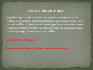  Jogarfora oque jánãoéútil,colocar emlugarcoberto oqueprecisa ser
guardado,desentupirascalhas freqüentemente,mantercaixasdágua,vasos
sanitários,calhasououtros reservatórios deágua limposecobertos emanter
vigilânciaconstante.Verificar senãoháágua paradaemsua calçada ou nas
vizinhanças,especialmentenosterrenosbaldios.
Ajudeaalertaroutraspessoas.
Osmosquitoscriadosnavizinhançatambémnos ameaçam.
 