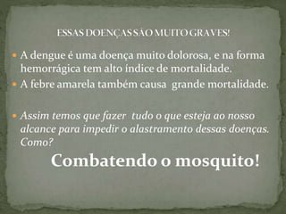  A dengue é uma doença muito dolorosa, e na forma
hemorrágica tem alto índice de mortalidade.
 A febre amarela também causa grande mortalidade.
 Assim temos que fazer tudo o que esteja ao nosso
alcance para impedir o alastramento dessas doenças.
Como?
Combatendo o mosquito!
 