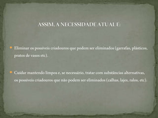  Eliminarospossíveiscriadouros quepodemsereliminados(garrafas, plásticos,
pratosdevasos etc).
 Cuidar mantendolimpose,senecessário,tratarcom substâncias alternativas,
ospossíveiscriadouros quenãopodemsereliminados(calhas,lajes,ralos, etc).
 
