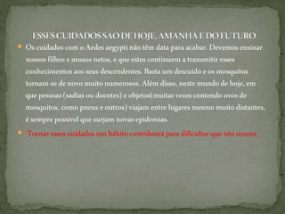  Oscuidados com oAedesaegyptinãotêm dataparaacabar. Devemos ensinar
nossos filhosenossos netos,equeestescontinuem atransmitiresses
conhecimentos aosseus descendentes.Basta um descuido e osmosquitos
tornam-se denovomuitonumerosos. Alémdisso,nestemundodehoje,em
quepessoas (sadiasoudoentes)e objetos(muitasvezescontendo ovosde
mosquitos, como pneuseoutros) viajamentrelugaresmesmo muitodistantes,
ésemprepossível quesurjam novasepidemias.
 Tornar essescuidados um hábitocontribuirá para dificultar queisto ocorra.
 