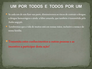  Secadaum denósfizersuaparte,diminuiremososriscos decontrairadengue,
adenguehemorrágica eainda afebreamarela,que tambémétransmitidapelo
Aedesaegypti.
 Lembremos quea vidademuitos estáemnossasmãos,inclusiveanossaede
nossafamília.
 Transmitaestesconhecimentosaoutraspessoaseas
incentiveaparticipardestaação!
 