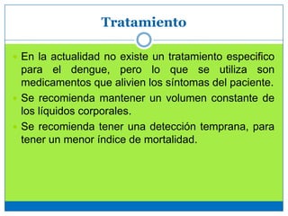 Tratamiento
 En la actualidad no existe un tratamiento especifico
para el dengue, pero lo que se utiliza son
medicamentos que alivien los síntomas del paciente.
 Se recomienda mantener un volumen constante de
los líquidos corporales.
 Se recomienda tener una detección temprana, para
tener un menor índice de mortalidad.
 