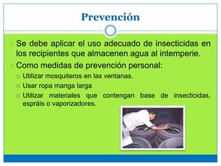 Prevención
 Se debe aplicar el uso adecuado de insecticidas en
los recipientes que almacenen agua al intemperie.
 Como medidas de prevención personal:
 Utilizar mosquiteros en las ventanas.
 Usar ropa manga larga
 Utilizar materiales que contengan base de insecticidas,
espráis o vaporizadores.
 