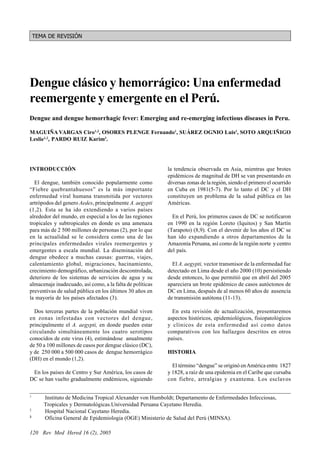 Maguiña C et al
    TEMA DE REVISIÓN




Dengue clásico y hemorrágico: Una enfermedad
reemergente y emergente en el Perú.
Dengue and dengue hemorrhagic fever: Emerging and re-emerging infectious diseases in Peru.

MAGUIÑA VARGAS Ciro1,2, OSORES PLENGE Fernando1, SUÁREZ OGNIO Luis3, SOTO ARQUIÑIGO
Leslie1,2, PARDO RUIZ Karim3.




INTRODUCCIÓN                                                   la tendencia observada en Asia, mientras que brotes
                                                               epidémicos de magnitud de DH se van presentando en
  El dengue, también conocido popularmente como                diversas zonas de la región, siendo el primero el ocurrido
“Fiebre quebrantahuesos” es la más importante                  en Cuba en 1981(5-7). Por lo tanto el DC y el DH
enfermedad viral humana transmitida por vectores               constituyen un problema de la salud pública en las
artrópodos del genero Aedes, principalmente A. aegypti         Américas.
(1,2). Esta se ha ido extendiendo a varios países
alrededor del mundo, en especial a los de las regiones           En el Perú, los primeros casos de DC se notificaron
tropicales y subtropicales en donde es una amenaza             en 1990 en la región Loreto (Iquitos) y San Martín
para más de 2 500 millones de personas (2), por lo que         (Tarapoto) (8,9). Con el devenir de los años el DC se
en la actualidad se le considera como una de las               han ido expandiendo a otros departamentos de la
principales enfermedades virales reemergentes y                Amazonía Peruana, así como de la región norte y centro
emergentes a escala mundial. La diseminación del               del país.
dengue obedece a muchas causas: guerras, viajes,
calentamiento global, migraciones, hacinamiento,                 El A. aegypti, vector transmisor de la enfermedad fue
crecimiento demográfico, urbanización descontrolada,           detectado en Lima desde el año 2000 (10) persistiendo
deterioro de los sistemas de servicios de agua y su            desde entonces, lo que permitió que en abril del 2005
almacenaje inadecuado, así como, a la falta de políticas       apareciera un brote epidémico de casos autóctonos de
preventivas de salud pública en los últimos 30 años en         DC en Lima, después de al menos 60 años de ausencia
la mayoría de los países afectados (3).                        de transmisión autótona (11-13).

  Dos terceras partes de la población mundial viven              En esta revisión de actualización, presentaremos
en zonas infestadas con vectores del dengue,                   aspectos históricos, epidemiológicos, fisiopatológicos
principalmente el A. aegypti, en donde pueden estar            y clínicos de esta enfermedad así como datos
circulando simultáneamente los cuatro serotipos                comparativos con los hallazgos descritos en otros
conocidos de este virus (4), estimándose anualmente            países.
de 50 a 100 millones de casos por dengue clásico (DC),
y de 250 000 a 500 000 casos de dengue hemorrágico             HISTORIA
(DH) en el mundo (1,2).
                                                                 El término “dengue” se originó en América entre 1827
 En los países de Centro y Sur América, los casos de           y 1828, a raíz de una epidemia en el Caribe que cursaba
DC se han vuelto gradualmente endémicos, siguiendo             con fiebre, artralgias y exantema. Los esclavos

1
       Instituto de Medicina Tropical Alexander von Humboldt; Departamento de Enfermedades Infecciosas,
       Tropicales y Dermatológicas.Universidad Peruana Cayetano Heredia.
2
       Hospital Nacional Cayetano Heredia.
3
       Oficina General de Epidemiologia (OGE) Ministerio de Salud del Perú (MINSA).

120 Rev Med Hered 16 (2), 2005
 
