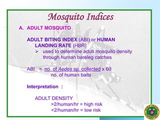 A. ADULT MOSQUITO
ADULT BITING INDEX (ABI) or HUMAN
LANDING RATE (HBR)
 used to determine adult mosquito density
through human bareleg catches
ABI = no. of Aedes sp. collected x 60
no. of human baits
Interpretation :
ADULT DENSITY
>2/human/hr = high risk
<2/human/hr = low risk
Mosquito Indices
 
