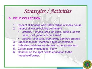 B. FIELD COLLECTION
1. Inspect all houses w/in 300m radius of index house
2. Inspect all water-holding containers
• artificial : drums, tires, tin cans, bottles, flower
vase, roof gutter, coconut shell
• natural : leaf axils, tree holes, bamboo stumps
3. Label as to kind, location & type of container
4. Indicate containers w/o larvae in the survey form
5. Collect adult mosquitoes, if any.
6. Conduct on the spot health education to the
household/owner.
Strategies / Activities
 