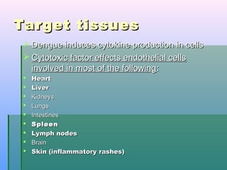 Target tissuesTarget tissues
 Dengue induces cytokine production in cellsDengue induces cytokine production in cells
 Cytotoxic factor effects endothelial cellsCytotoxic factor effects endothelial cells
involved in most of the followinginvolved in most of the following::
 HeartHeart
 LiverLiver
 KidneysKidneys
 LungsLungs
 IntestinesIntestines
 SpleenSpleen
 Lymph nodesLymph nodes
 BrainBrain
 Skin (inflammatory rashes)Skin (inflammatory rashes)
 
