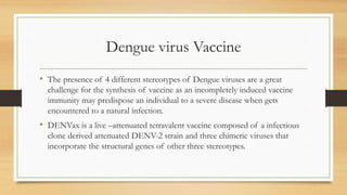 Dengue virus Vaccine
• The presence of 4 different stereotypes of Dengue viruses are a great
challenge for the synthesis of vaccine as an incompletely induced vaccine
immunity may predispose an individual to a severe disease when gets
encountered to a natural infection.
• DENVax is a live –attenuated tetravalent vaccine composed of a infectious
clone derived attenuated DENV-2 strain and three chimeric viruses that
incorporate the structural genes of other three stereotypes.
 