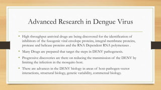 Advanced Research in Dengue Virus
• High throughput antiviral drugs are being discovered for the identification of
inhibitors of the fusogenic viral envelope proteins, integral membrane proteins,
protease and helicase proteins and the RNA Dependent RNA polymerases .
• Many Drugs are prepared that target the steps in DENV pathogenesis.
• Progressive discoveries are there on reducing the transmission of the DENV by
limiting the infection in the mosquito host.
• There are advances in the DENV biology in areas of host-pathogen-vector
interactions, structural biology, genetic variability, commensal biology.
 