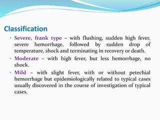 Classification
• Severe, frank type – with flushing, sudden high fever,
severe hemorrhage, followed by sudden drop of
temperature, shock and terminating in recovery or death.
• Moderate – with high fever, but less hemorrhage, no
shock.
• Mild – with slight fever, with or without petechial
hemorrhage but epidemiologically related to typical cases
usually discovered in the course of investigation of typical
cases.
 