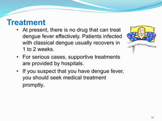 29
Treatment
• At present, there is no drug that can treat
dengue fever effectively. Patients infected
with classical dengue usually recovers in
1 to 2 weeks.
• For serious cases, supportive treatments
are provided by hospitals.
• If you suspect that you have dengue fever,
you should seek medical treatment
promptly.
 