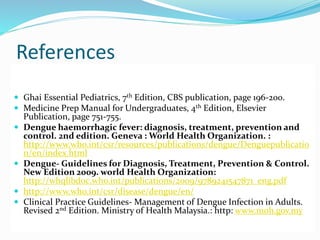 References
 Ghai Essential Pediatrics, 7th Edition, CBS publication, page 196-200.
 Medicine Prep Manual for Undergraduates, 4th Edition, Elsevier
Publication, page 751-755.
 Dengue haemorrhagic fever: diagnosis, treatment, prevention and
control. 2nd edition. Geneva : World Health Organization. :
http://www.who.int/csr/resources/publications/dengue/Denguepublicatio
n/en/index.html
 Dengue- Guidelines for Diagnosis, Treatment, Prevention & Control.
New Edition 2009. world Health Organization:
http://whqlibdoc.who.int/publications/2009/9789241547871_eng.pdf
 http://www.who.int/csr/disease/dengue/en/
 Clinical Practice Guidelines- Management of Dengue Infection in Adults.
Revised 2nd Edition. Ministry of Health Malaysia.: http: www.moh.gov.my
 
