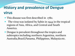 History and prevalence of Dengue
virus
 This disease was first described in 1780.
 The virus was isolated by Sabin in 1944 in the tropical
regions of Asia, Africa, and Central and South
America.
 Dengue is prevalent throughout the tropics and
subtropics including northern Argentina, northern
Australia,Brazil,Panama, Philippines, Malaysia etc.
 